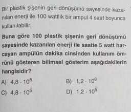 Bir plastik şişenin geri dönüşümü sayesinde kaza-
nilan enerji ile 100 wattlik bir ampul 4 saat boyunca
kullanılabilir.
Buna göre 100 plastik şişenin geri dönüşümü
sayesinde kazanılan enerji ile saatte 5 watt har-
cayan ampülün dakika cinsinden kullanım öm-
rünü gösteren bilimsel gösterim aşağıdakilerin
hangisidir?
A) 4,8. 106
B) 1,2 . 106
C) 4,8 . 105
D) 1,2 : 105
