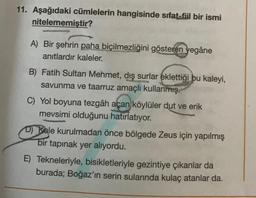 11. Aşağıdaki cümlelerin hangisinde sıfat-fiil bir ismi
nitelememiştir?
A) Bir şehrin paha biçilmezliğini gösteren yegâne
anıtlardır kaleler.
B) Fatih Sultan Mehmet, dış surlar eklettiği bu kaleyi,
savunma ve taarruz amaçlı kullanmış.
C) Yol boyuna tezgâh açan köylüler dut ve erik
mevsimi olduğunu hatırlatıyor.
D) Kale kurulmadan önce bölgede Zeus için yapılmış
bir tapınak yer alıyordu.
E) Tekneleriyle, bisikletleriyle gezintiye çıkanlar da
burada; Boğaz'ın serin sularında kulaç atanlar da.
