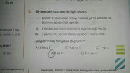 E) 10
6. Eylemsizlik kavramıyla ilgili olarak,
1. Cismin kütlesinden dolayı hareket ya da konum de-
ğişimine gösterdiği tepkidir.
düzlemde F bü-
a cismin hızı 6
II. Yalnızca hareketli cisimlerin eylemsizliği vardır.
III. Eylemsizlik cismin kütlesiyle doğru orantılıdır.
yargılarından hangileri doğrudur?
ç N'dir?
A) Yalnız!
B) Yalnız III
C) I ve II
E) I, II ve III
E) 24
COM
DI ve III
Tunarua VemCI Olayla il Tangent TICAL Oilani