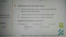 E) 10
6. Eylemsizlik kavramıyla ilgili olarak,
1. Cismin kütlesinden dolayı hareket ya da konum de-
ğişimine gösterdiği tepkidir.
düzlemde F bü-
a cismin hızı 6
II. Yalnızca hareketli cisimlerin eylemsizliği vardır.
III. Eylemsizlik cismin kütlesiyle doğru orantılıdır.
yargılarından hangileri doğrudur?
ç N'dir?
A) Yalnız!
B) Yalnız III
C) I ve II
E) I, II ve III
E) 24
COM
DI ve III
Tunarua VemCI Olayla il Tangent TICAL Oilani
