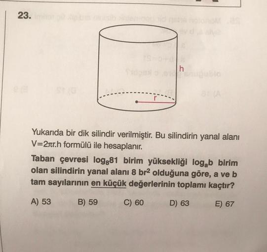 23.
h
Yukarıda bir dik silindir verilmiştir. Bu silindirin yanal alanı
V=2tr.h formülü ile hesaplanır.
Taban çevresi log:81 birim yüksekliği logab birim
olan silindirin yanal alanı 8 br2 olduğuna göre, a ve b
tam sayılarının en küçük değerlerinin toplamı k