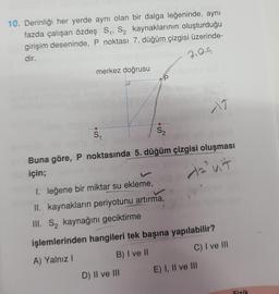 10. Derinliği her yerde aynı olan bir dalga leğeninde, aynı
fazda çalışan özdeş S, Sz kaynaklarının oluşturduğu
girişim deseninde, P noktası 7. düğüm çizgisi üzerinde-
dir.
7,019
merkez doğrusu
P
S.
S2
Buna göre, P noktasında 5. düğüm çizgisi oluşması
için;
da uit
I. leğene bir miktar su ekleme,
II. kaynakların periyotunu artırma,
III. Są kaynağını geciktirme
.
işlemlerinden hangileri tek başına yapılabilir?
A) Yalnız!
B) I ve II
C) I ve III
D) II ve III E) I, II ve III
Fizik