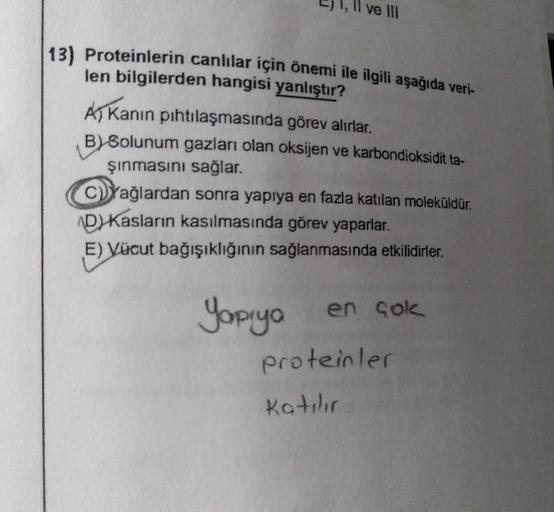 C) 1, Il ve II
13) Proteinlerin canlılar için önemi ile ilgili aşağıda veri-
len bilgilerden hangisi yanlıştır?
As Kanin pıhtılaşmasında görev alırlar.
B) Solunum gazları olan oksijen ve karbondioksidit ta-
şinmasını sağlar.
C)Yağlardan sonra yapıya en faz