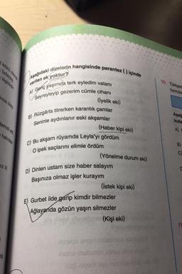 Kökü olarak
köktes
lişkillidir.
Aşağıdaki dizelorin hangisinde parantez) içinde
verilen ek yoktur?
10. Türkçec
formüle
A) Genç yaşımda terk eyledim vatanı
Seyreyleyip gezerim cümle cihanı
ince olay
(iyelik eki)
B) Rüzgârla titrerken karanlık çamlar
Seninle aydınlanır eski akşamlar
Aşağ
kulla
temsil etti.
haturalar
(Haber kipi eki)
A)
C) Bu akşam rüyamda Leyla'yı gördüm
O ipek saçlarını elimle ördüm
B)
C)
(Yönelme durum eki)
IZ |||
D) Dinlen ustam size haber salayım
Başınıza olmaz işler kurayım
(İstek kipi eki)
E) Gurbet ilde garip kimdir bilmezler
Ağlayanda gözün yaşın silmezler
(Kişi eki)
11
115