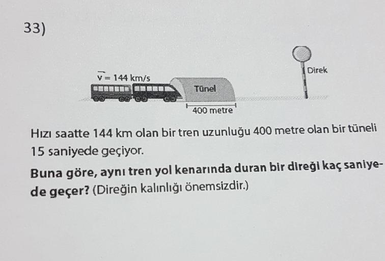 33)
Direk
V = 144 km/s
20.BRR2300
400 metre
Hızı saatte 144 km olan bir tren uzunluğu 400 metre olan bir tüneli
15 saniyede geçiyor.
Buna göre, aynı tren yol kenarında duran bir direği kaç saniye-
de geçer? (Direğin kalınlığı önemsizdir.)
