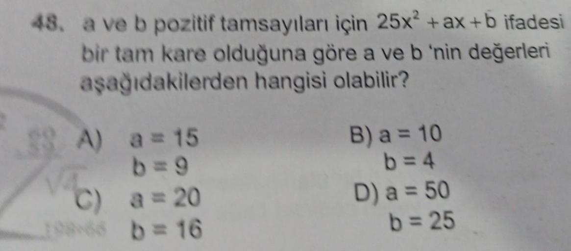 48. a ve b pozitif tamsayıları için 25x² + ax +b ifadesi
bir tam kare olduğuna göre a ve b 'nin değerleri
aşağıdakilerden hangisi olabilir?
38 A) a = 15
B) a = 10
b=4
D) a = 50
b = 25
C) a = 20
1.8 b = 16
