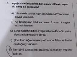 -5. Aşağıdaki cümlelerden hangisinin yüklemi, yapım
.
eki almış bir sözcüktür?
A) "Saatlerdir burada niçin bekliyorsunuz?" sorusuna
cevap veremedi.
B) Kış Günlüğü'nü bitirince hemen üzerine bir şeyler
yazmak istedim.
C) Nihat sözlerini bitirip ayağa kalkınca Ömer'in yerin-
den kımıldamadığını gördü.
D) Çocuklar, öğretmenleriyle beraber İstanbul tarat-
na doğru yürüdüler.
E) Kendimi tutmasam oracıkta kahkahayı kopara-
caktım.
