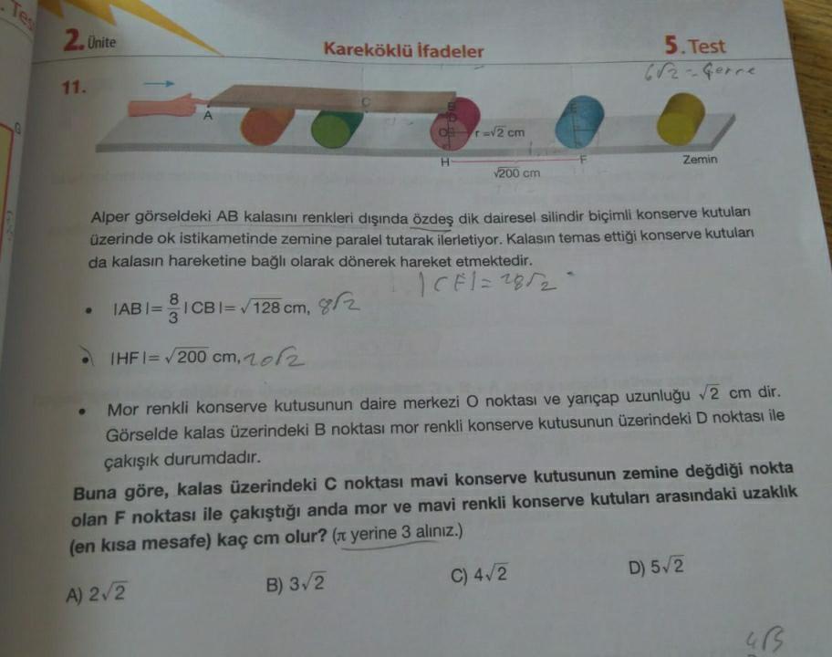 2. Unite
Kareköklü ifadeler
5. Test
682-Gerce
11.
r
1 = √2 cm
Zemin
200 cm
Alper görseldeki AB kalasını renkleri dışında özdeş dik dairesel silindir biçimli konserve kutuları
üzerinde ok istikametinde zemine paralel tutarak ilerletiyor. Kalasın temas ettiğ