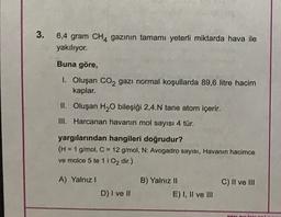 3
.
6,4 gram CH4 gazının tamamı yeterli miktarda hava ile
yakılıyor.
Buna göre,
1. Oluşan CO2 gazı normal koşullarda 89,6 litre hacim
kaplar.
II. Oluşan H2O bileşiği 2,4.N tane atom içerir.
III. Harcanan havanın mol sayısı 4 tür.
yargılarından hangileri doğrudur?
(H = 1 g/mol, C = 12 g/mol, N: Avogadro sayısı, Havanın hacimce
ve molce 5 te 11 O2 dir.)
A) Yalnız!
C) II ve III
B) Yalnız 11
E) I, II ve III
D) I ve II