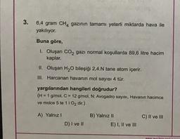 3
.
6,4 gram CH4 gazının tamamı yeterli miktarda hava ile
yakılıyor.
Buna göre,
1. Oluşan CO2 gazı normal koşullarda 89,6 litre hacim
kaplar.
II. Oluşan H2O bileşiği 2,4.N tane atom içerir.
III. Harcanan havanın mol sayısı 4 tür.
yargılarından hangileri doğrudur?
(H = 1 g/mol, C = 12 g/mol, N: Avogadro sayısı, Havanın hacimce
ve molce 5 te 11 O2 dir.)
A) Yalnız!
C) II ve III
B) Yalnız 11
E) I, II ve III
D) I ve II
