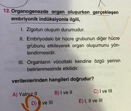 12. Organogenezde organ oluşurken gerçekleşen
embriyonik indüksiyonla ilgili,
1. Zigotun oluşum durumudur.
II. Embriyodaki bir hücre grubunun diğer hücre
grubunu etkileyerek organ oluşumunu yön-
lendirmesidir.
III. Organların vücuttaki kendine özgü yerinin
belirlenmesinde etkilidir. ORS
verilenlerinden hangileri doğrudur?
B) I ve II
C) I ve III
A) Yalnız II
D) Il ve III
E) I, II ve III
