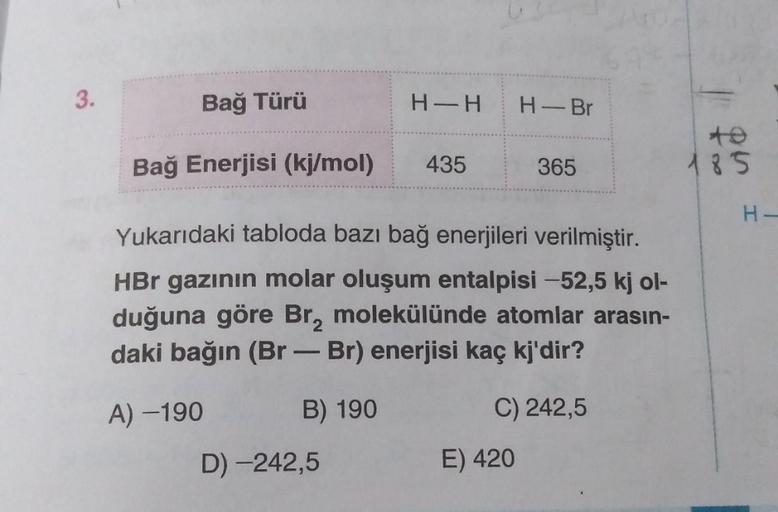 3.
Bağ Türü
H-H
H-Br
Bağ Enerjisi (kj/mol)
435
365
185
H-
Yukarıdaki tabloda bazı bağ enerjileri verilmiştir.
HBr gazının molar oluşum entalpisi -52,5 kj ol-
duğuna göre Br, molekülünde atomlar arasın-
daki bağın (Br - Br) enerjisi kaç kj'dir?
A) -190
B) 1