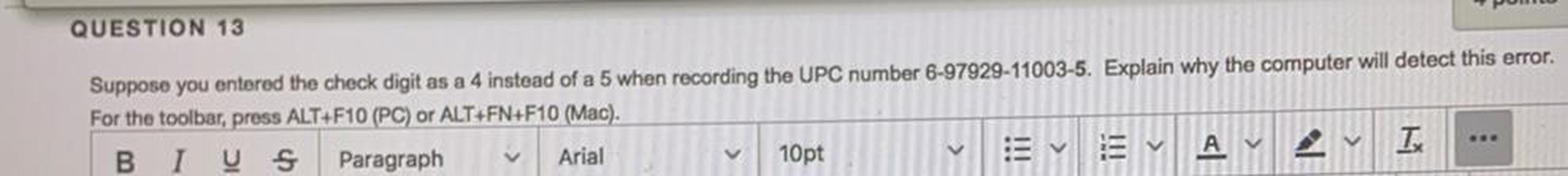 QUESTION 13
Suppose you entered the check digit as a 4 instead of a 5 when recording the UPC number 6-97929-11003-5. Explain why the computer will detect this error.
For the toolbar, press ALT+F10 (PC) or ALT+FN+F10 (Mac).
BI V S Paragraph
Arial
10pt
v
A
I
2