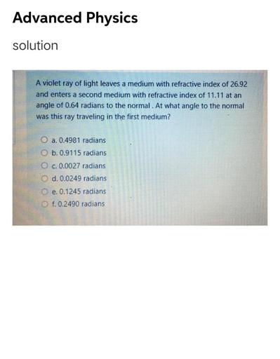 Advanced Physics
solution
A violet ray of light leaves a medium with refractive index of 26.92
and enters a second medium with refractive index of 11.11 at an
angle of 0.64 radians to the normal. At what angle to the normal
was this ray traveling in the first medium?
O a. 0.4981 radians
O b. 0.9115 radians
c. 0.0027 radians
O d. 0.0249 radians
e. 0.1245 radians
f. 0.2490 radians