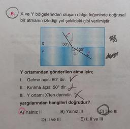 6. ) X ve Y bölgelerinden oluşan dalga leğeninde doğrusal
bir atmanın izlediği yol şekildeki gibi verilmiştir.
X
50°
30°
Y
60
dorit
Y ortamından gönderilen atma için;
1. Gelme açısı 60° dir. V
II. Kırılma açısı 50° dir. Z
III. Y ortamı X'ten derindir.
yargılarından hangileri doğrudur?
x
A) Yalnız II
B) Yalnız III C) Le III
D) II ve III
E) I, II ve III