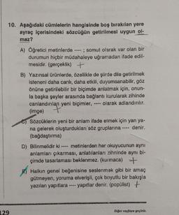 10. Aşağıdaki cümlelerin hangisinde boş bırakılan yere
ayraç içerisindeki sözcüğün getirilmesi uygun ol-
maz?
A) Öğretici metinlerde ---- ; somut olarak var olan bir
durumun hiçbir müdahaleye uğramadan ifade edil-
mesidir. (gerçeklik) +
B) Yazınsal ürünlerde, özellikle de şiirde dile getirilmek
isteneni daha canlı, daha etkili, duyumsanabilir, göz
önüne getirilebilir bir biçimde anlatmak için, onun-
la başka şeyler arasında bağlantı kurularak zihinde
canlandırılan yeni biçimler, olarak adlandırılır.
(imge)
Sözcüklerin yeni bir anlam ifade etmek için yan ya-
na gelerek oluşturdukları söz gruplarına ---- denir.
(bağdaştırma)
D) Bilinmelidir ki metinlerden her okuyucunun aynı
anlamları çıkarması, anlatılanları zihninde aynı bi-
çimde tasarlaması beklenmez. (kurmaca) +
E) Halkın genel beğenisine seslenmek gibi bir amaç
gütmeyen, yoruma elverişli, çok boyutlu bir bakışla
yazılan yapıtlara ---- yapıtlar denir. (popülist) +
129
Diğer sayfaya geçiniz.