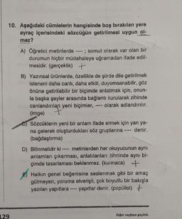 10. Aşağıdaki cümlelerin hangisinde boş bırakılan yere
ayraç içerisindeki sözcüğün getirilmesi uygun ol-
maz?
A) Öğretici metinlerde ---- ; somut olarak var olan bir
durumun hiçbir müdahaleye uğramadan ifade edil-
mesidir. (gerçeklik) +
B) Yazınsal ürünlerde, özellikle de şiirde dile getirilmek
isteneni daha canlı, daha etkili, duyumsanabilir, göz
önüne getirilebilir bir biçimde anlatmak için, onun-
la başka şeyler arasında bağlantı kurularak zihinde
canlandırılan yeni biçimler, olarak adlandırılır.
(imge)
Sözcüklerin yeni bir anlam ifade etmek için yan ya-
na gelerek oluşturdukları söz gruplarına ---- denir.
(bağdaştırma)
D) Bilinmelidir ki metinlerden her okuyucunun aynı
anlamları çıkarması, anlatılanları zihninde aynı bi-
çimde tasarlaması beklenmez. (kurmaca) +
E) Halkın genel beğenisine seslenmek gibi bir amaç
gütmeyen, yoruma elverişli, çok boyutlu bir bakışla
yazılan yapıtlara ---- yapıtlar denir. (popülist) +
129
Diğer sayfaya geçiniz.
