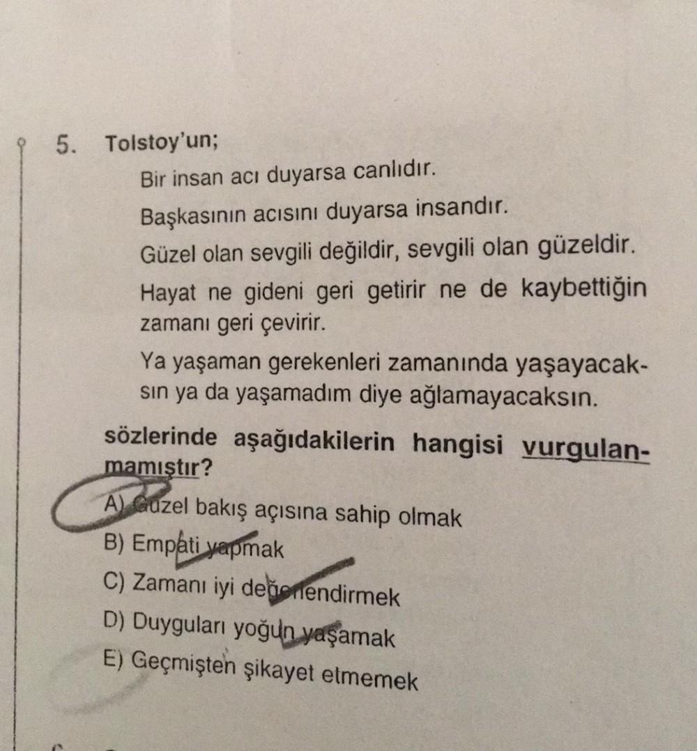 95. Tolstoy'un;
Bir insan acı duyarsa canlıdır.
Başkasının acısını duyarsa insandır.
Güzel olan sevgili değildir, sevgili olan güzeldir.
Hayat ne gideni geri getirir ne de kaybettiğin
zamanı geri çevirir.
Ya yaşaman gerekenleri zamanında yaşayacak-
sin ya