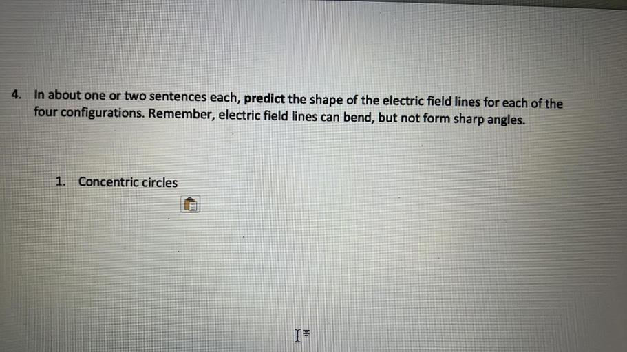 4. In about one or two sentences each, predict the shape of the electric field lines for each of the
four configurations. Remember, electric field lines can bend, but not form sharp angles.
1.
Concentric circles
I