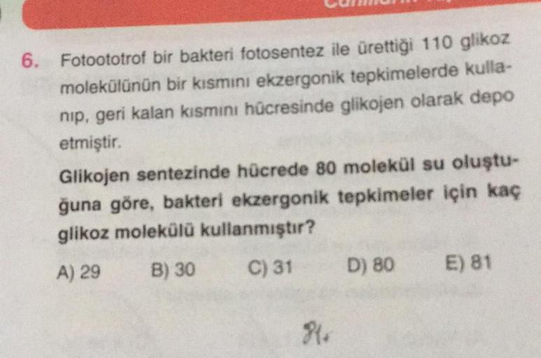 6. Fotoototrof bir bakteri fotosentez ile ürettiği 110 glikoz
molekülünün bir kısmını ekzergonik tepkimelerde kulla-
nip, geri kalan kısmini hücresinde glikojen olarak depo
etmiştir.
Glikojen sentezinde hücrede 80 molekül su oluştu-
ğuna göre, bakteri ekze