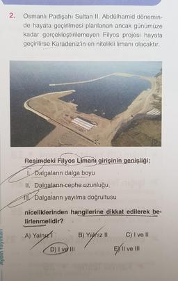 2.
Osmanlı Padişahı Sultan II. Abdülhamid dönemin-
de hayata geçirilmesi planlanan ancak günümüze
kadar gerçekleştirilemeyen Filyos projesi hayata
geçirilirse Karadeniz'in en nitelikli limanı olacaktır.
Resimdeki Filyos Liman girişinin genişliği;
| Dalgaların dalga boyu
II. Dalgaların cephe uzunluğu.
11. Dalgaların yayılma doğrultusu
niceliklerinden hangilerine dikkat edilerek be-
lirlenmelidir?
A) Yand
B) Yalnız 11
C) I ve II
D) I ve III
E) II ve III
ve III