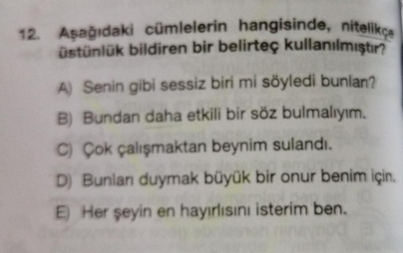 12. Aşağıdaki cümlelerin hangisinde, nitelikçe
üstünlük bildiren bir belirteç kullanılmıştır?
A) Senin gibi sessiz biri mi söyledi bunlan?
B) Bundan daha etkili bir söz bulmalıyım.
C) Çok çalışmaktan beynim sulandı.
D) Bunlan duymak büyük bir onur benim iç