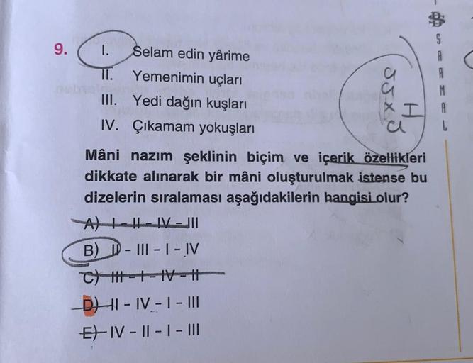 JJ XD
A
A
M
A
9. 1.
Selam edin yârime
II.
Yemenimin uçları
III. Yedi dağın kuşları
I
IV. Çıkamam yokuşları
a
Mâni nazım şeklinin biçim ve içerik özellikleri
dikkate alınarak bir mâni oluşturulmak istense bu
dizelerin sıralaması aşağıdakilerin hangisi olur?