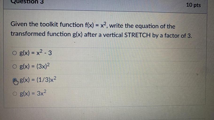 Quesuon 3
10 pts
Given the toolkit function f(x) = x2, write the equation of the
transformed function g(x) after a vertical STRETCH by a factor of 3.
g(x) = x2 - 3
o g(x) = (3x)2
, g(x) = (1/3)x2
O g(x) = 3x2
S