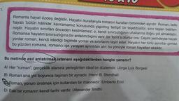 1.
Romanla hayat özdeş değildir. Hayatın kurallarıyla romanın kuralları birbirinden ayrıdır. Roman, belki
hayatı bütün hâlinde' kavramamız konusunda yapılmış 'tertipli' bir teşebbüstür, sınır taşları belirlen-
miştir. Hayatın sınırları önceden kestirilemez; o, kendi sınırsızlığının ufuklarına doğru yol almaktadır.
Romansa hayatın sınırsızlığına bir anlatım biçimi verir, bir 'form'a oturtur onu. Deyim yerindeyse hayatı
yontar roman, kendi istediği biçimde yontar ve sınırlarını tayin eder. Hayatın her türlü ayrıntısı girmez
bu yüzden romana, romancı işe yarayan ayrıntıları alır; bu yönüyle roman hayattan eksiktir.
Bu metinde asıl anlatılmak isteneni aşağıdakilerden hangisi yansıtır?
A) Her "roman", gerçeklik alanına yerleştirilen ideal bir düzlemdir. (Jorge Luis Borges)
B) Roman ana yol boyunca taşınan bir aynadır. (Henri B. Stendhal)
Roman, yorum üretmek için kullanılan bir makinedir. (Umberto Eco)
D) Eski bir romanın kendi tarihi vardır. (Alexander Smith)
