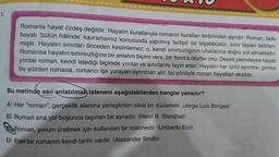 1.
Romanla hayat özdeş değildir. Hayatın kurallarıyla romanın kuralları birbirinden ayrıdır. Roman, belki
hayatı bütün hâlinde' kavramamız konusunda yapılmış 'tertipli' bir teşebbüstür, sınır taşları belirlen-
miştir. Hayatın sınırları önceden kestirilemez; o, kendi sınırsızlığının ufuklarına doğru yol almaktadır.
Romansa hayatın sınırsızlığına bir anlatım biçimi verir, bir 'form'a oturtur onu. Deyim yerindeyse hayatı
yontar roman, kendi istediği biçimde yontar ve sınırlarını tayin eder. Hayatın her türlü ayrıntısı girmez
bu yüzden romana, romancı işe yarayan ayrıntıları alır; bu yönüyle roman hayattan eksiktir.
Bu metinde asıl anlatılmak isteneni aşağıdakilerden hangisi yansıtır?
A) Her "roman", gerçeklik alanına yerleştirilen ideal bir düzlemdir. (Jorge Luis Borges)
B) Roman ana yol boyunca taşınan bir aynadır. (Henri B. Stendhal)
Roman, yorum üretmek için kullanılan bir makinedir. (Umberto Eco)
D) Eski bir romanın kendi tarihi vardır. (Alexander Smith)
