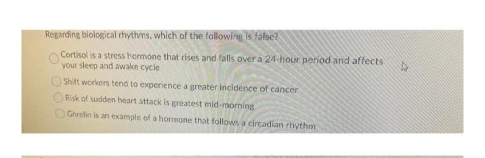 Regarding biological rhythms, which of the following is false?
Cortisol is a stress hormone that rises and falls over a 24-hour period and affects
your sleep and awake cycle
Shift workers tend to experience a greater incidence of cancer
Risk of sudden heart attack is greatest mid-morning
Ghrelin is an example of a hormone that follows a circadian rhythm