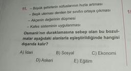 1
11. - Büyük şehirlerin nüfuslarının hızla artması
Beşik uleması denilen bir sınıfın ortaya çıkması
- Akçenin değerinin düşmesi
- Kafes sisteminin uygulanması
-
Osmanlı'nın duraklamasına sebep olan bu bozul-
malar aşağıdaki alanlarla eşleştirildiğinde hangisi
dışarıda kalır?
A) İdari
B) Sosyal
C) Ekonomi
D) Askeri
E) Eğitim