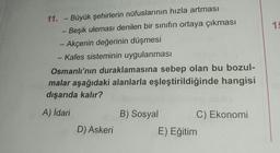 1
11. - Büyük şehirlerin nüfuslarının hızla artması
Beşik uleması denilen bir sınıfın ortaya çıkması
- Akçenin değerinin düşmesi
- Kafes sisteminin uygulanması
-
Osmanlı'nın duraklamasına sebep olan bu bozul-
malar aşağıdaki alanlarla eşleştirildiğinde hangisi
dışarıda kalır?
A) İdari
B) Sosyal
C) Ekonomi
D) Askeri
E) Eğitim
