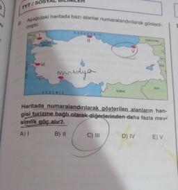 TYT/SOS
ni
B. Aşağıdaki haritada bazı alanlar numaralandırılarak gösteril-
miştir.
KARADENIZ
II
GORCISTAN
8
RAN
Vantalya
IRAK
AKDENIZ
SURİYE
Haritada numaralandırılarak gösterilen alanların han-
gisi turizme bağlı olarak diğerlerinden daha fazla meva
simlik göç alır?
A) 1
B) 11
C) III
D) IV
E V
