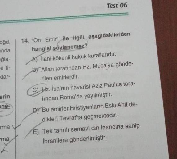 Test 06
oğd,
inda
uğla-
e ti-
klar-
14. "On Emir” ile ilgili aşağıdakilerden
hangisi söylenemez?
A) İlahi kökenli hukuk kurallarıdır.
BT Allah tarafından Hz. Musa'ya gönde-
rilen emirlerdir.
C) Hz. İsa'nın havarisi Aziz Paulus tara-
fından Roma'da yayılmış