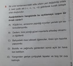 8. Bir sifat tamlamasındaki adla sıfatın yeri değiştirilip sifata
3. tekil iyelik eki (-1,-1, -u, -C) getirilerek kuralli birleşik
sifat oluşturulur.
Aşağıdakilerin hangisinde bu açıklamaya uygun bir
örnek vardır?
A) Küçük kız, annesinin pişirdiği misirları yemek için sa-
bırsızlanıyordu.
B) Dedem, bize yüreği güzel insanlarla arkadaş olmami-
zi öğütlerdi.
C) Bahçedeki mavi elbiseli öğrenciler, tören için hazırlık
yapıyordu.
D) Bulutlu ve yağmurlu günlerden sonra açık bir hava
bizi bekliyor.
E) Yangından geriye çırılçıplak tepeler ve boş bir ova
kalmıştı.
NLARI