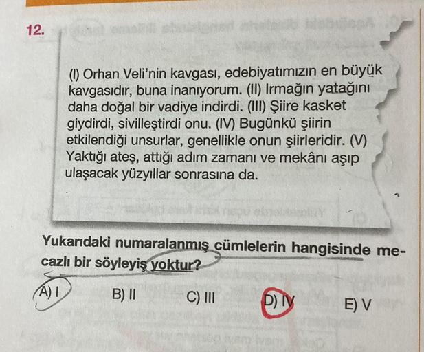 12.
(1) Orhan Veli'nin kavgası, edebiyatımızın en büyük
kavgasıdır, buna inanıyorum. (II) Irmağın yatağını
daha doğal bir vadiye indirdi. (III) Şiire kasket
giydirdi, sivilleştirdi onu. (IV) Bugünkü şiirin
etkilendiği unsurlar, genellikle onun şiirleridir.