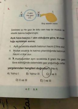 A
n
5
5.
K
M
2 atm
He gazi
2L
Boş elastik balon
Şekildeki içi He gazı ile dolu cam kap bir musluk ile
elastik balona bağlanmıştır.
Açık hava basıncı 1 atm olduğuna göre, M mus.
luğu açıldıktan sonra;
1. Aynı sıcaklıkta elastik balonun hacmi 2 litre olur.
II. Mutlak sıcaklık iki katına çıkarıldığında balonun
hacmi
4 litre olur.
II. A musluğundan aynı sıcaklıkta 8 gram He gazı
ilave edildiğinde sistemdeki gaz yoğunluğu artar.
yargılarından hangileri doğrudur? (He:4)
A) Yalnız!
B) Yalnız III
C) Yvell
D) Il ve III
E) I ve III
4. C
5. A
VA