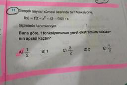 11. Gerçek sayılar kümesi üzerinde bir f fonksiyonu,
f(x) = f'(1) • x² + (2 - f'(o)) • X
2
-
biçiminde tanımlanıyor.
Buna göre, f fonksiyonunun yerel ekstremum noktası-
nin apsisi kaçtır?
5
E)
A)
1
2
B) 1
D) 2
wa
C)
ma
3.
2
2