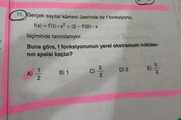 11. Gerçek sayılar kümesi üzerinde bir f fonksiyonu,
f(x) = f'(1) • x² + (2 - f'(o)) • X
2
-
biçiminde tanımlanıyor.
Buna göre, f fonksiyonunun yerel ekstremum noktası-
nin apsisi kaçtır?
5
E)
A)
1
2
B) 1
D) 2
wa
C)
ma
3.
2
2
