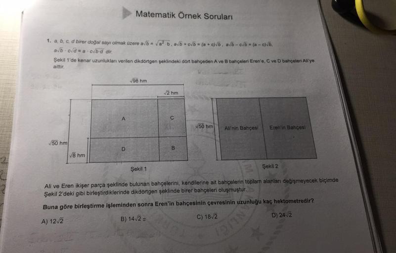 Matematik Örnek Soruları
1.
. a, b, c, d birer doğal sayı olmak üzere a/b = Va? b. ab + cb = (a + c)b, avb-cvb = (a - c)b.
abcd = a.cb.d dir.
Şekil 1'de kenar uzunlukları verilen dikdörtgen şeklindeki dört bahçeden A ve B bahçeleri Eren'e, C ve D bahçeleri