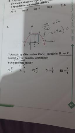3.
E) 6
parabolü x eksenine
a aşağıdakilerden hangisi olabilir?
A) -3 B)-2
C)-1 D) 3
MEB 2020-2021. Ölçme, Değerlendirm
4.
20
bL
f - b=20)
b=
C
B
4
-2
OL
A
Yukarıdaki grafikte verilen OABC karesinin B ve C
köşeleri y = f(x) parabolü üzerindedir.
Buna göre f(5) kaçtır?
9
A)
7
B)
4
7
c)
C)
D) -
4
7
E)
4
60