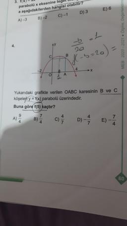 3.
E) 6
parabolü x eksenine
a aşağıdakilerden hangisi olabilir?
A) -3 B)-2
C)-1 D) 3
MEB 2020-2021. Ölçme, Değerlendirm
4.
20
bL
f - b=20)
b=
C
B
4
-2
OL
A
Yukarıdaki grafikte verilen OABC karesinin B ve C
köşeleri y = f(x) parabolü üzerindedir.
Buna göre f(5) kaçtır?
9
A)
7
B)
4
7
c)
C)
D) -
4
7
E)
4
60
