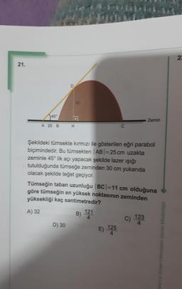 14:41. We
22
21.
30
45°
Zemin
A 25 B
H
Şekildeki tümsekte kırmızı ile gösterilen eğri parabol
biçimindedir. Bu tümsekten AB = 25 cm uzakta
zeminle 45° lik açı yapacak şekilde lazer işığı
tutulduğunda tümseğe zeminden 30 cm yukarıda
olacak şekilde teğet geçiyor.
Tümseğin taban uzunluğu |BC|=11 cm olduğuna
göre tümseğin en yüksek noktasının zeminden
yüksekliği kaç santimetredir?
B) 121
D) 30
E) 125
A) 32
C) 123
me ve Smav Hizmetleri Genel Müdürlügo
