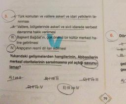 3.
Türk komutan ve valilere askerî ve idari yetkilerin ta-
ninmasi
6.
Dör
H. Valilere, bölgelerinde askerî ve sivil idarede serbest
davranma hakkı verilmesi
III. Başkent Bağdat'ın, çok önemli bir kültür merkezi ha-
line getirilmesi
IV. Arapçanın resmî dil ilan edilmesi
Yukarıdaki gelişmelerden hangilerinin, Abbasilerin
merkezî otoritelerinin sarsılmasına yol açtığı savunu-
lamaz?
gel
ger
A) I ve!
Bitve
C) ve III
A)
DHI ve IV
E) III ve IV
79
