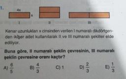 1.
4x
X
III
Kenar uzunlukları x cinsinden verilen I numaralı dikdörtgen-
den ikişer adet kullanılarak Il ve Ill numaralı şekiller elde
ediliyor.
Buna göre, Il numaralı şeklin çevresinin, Ill numaralı
şeklin çevresine oranı kaçtır?
A)
on lo
B)
12
C) 1
D
) D)
WIN
E)
E)
3
