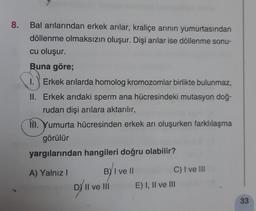 8.
Bal arılarından erkek arılar, kraliçe arinin yumurtasından
döllenme olmaksızın oluşur. Dişi arılar ise döllenme sonu-
cu oluşur.
Buna göre;
1.) Erkek arılarda homolog kromozomlar birlikte bulunmaz,
II. Erkek arıdaki sperm ana hücresindeki mutasyon doğ-
rudan dişi arılara aktarılır,
NI. Yumurta hücresinden erkek arı oluşurken farklılaşma
görülür
yargılarından hangileri doğru olabilir?
A) Yalnız!
BY I ve II
C) I ve III
D/'v
Il ve III
E) I, II ve III
33