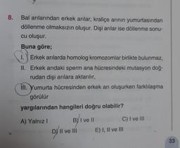 8.
Bal arılarından erkek arılar, kraliçe arinin yumurtasından
döllenme olmaksızın oluşur. Dişi arılar ise döllenme sonu-
cu oluşur.
Buna göre;
1.) Erkek arılarda homolog kromozomlar birlikte bulunmaz,
II. Erkek arıdaki sperm ana hücresindeki mutasyon doğ-
rudan dişi arılara aktarılır,
NI. Yumurta hücresinden erkek arı oluşurken farklılaşma
görülür
yargılarından hangileri doğru olabilir?
A) Yalnız!
BY I ve II
C) I ve III
D/'v
Il ve III
E) I, II ve III
33
