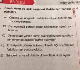 BIYOLOJI
Destek ve Hareke
4.
PALME
YAYINEVI
Kemik doku ile ilgili aşağıdaki ifadelerden hangisi
yanlıştır?
A) Organik ve inorganik maddeden oluşan katı bir ara
maddeye sahiptir.
B) Dış kısmında periost olarak adlandırılan kemik zarı
bulunur.
C) Osteosit adı verilen kemik hücreleri havers kanalları-
nin etrafında dairesel olarak dizilmiştir.
D) Embriyonik dönemde kırmızı kemik iliği hücrelerinin
farklılaşması sonucu oluşur.
E) Süngerimsi ve sıkı kemik doku olarak ikiye ayrılır.