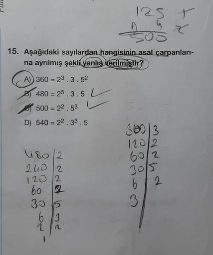 125 T
Y
J
15. Aşağıdaki sayılardan hangisinin asal çarpanlari-
na ayrılmış şekli yanlış verilmiştir?
A) 360 = 23.3.52
=
B) 480 = 25.3.5 L
of 500 = 22.53 4
D) 540 = 22. 33.5
=
36003
120/2
60/2
80 2
240 12
sor
mannd
30/S
120 12
60 g
B
30 15
3
63
2
